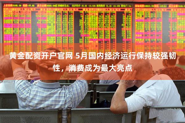 黄金配资开户官网 5月国内经济运行保持较强韧性，消费成为最大亮点