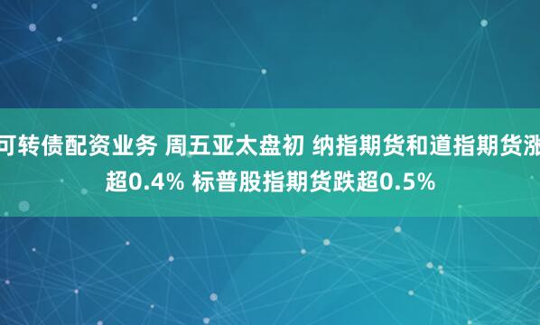 可转债配资业务 周五亚太盘初 纳指期货和道指期货涨超0.4% 标普股指期货跌超0.5%