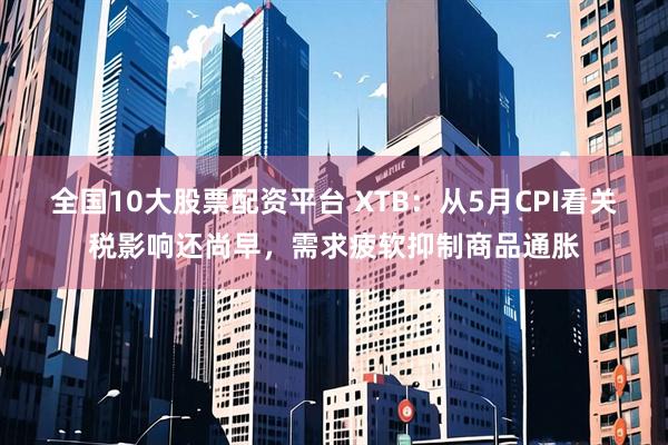 全国10大股票配资平台 XTB：从5月CPI看关税影响还尚早，需求疲软抑制商品通胀