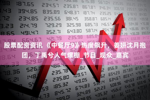 股票配资资讯 《中餐厅9》热度飙升，姜妍沈月抱团，丁禹兮人气爆棚_节目_观众_嘉宾