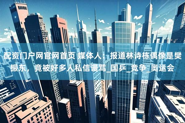 配资门户网官网首页 媒体人：报道林诗栋偶像是樊振东，竟被好多人私信谩骂_国乒_竞争_奥运会
