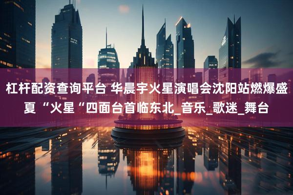杠杆配资查询平台 华晨宇火星演唱会沈阳站燃爆盛夏 “火星“四面台首临东北_音乐_歌迷_舞台