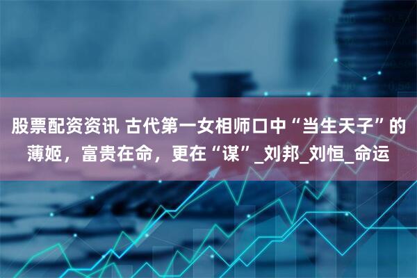 股票配资资讯 古代第一女相师口中“当生天子”的薄姬，富贵在命，更在“谋”_刘邦_刘恒_命运
