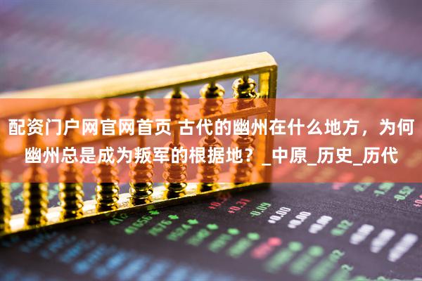 配资门户网官网首页 古代的幽州在什么地方，为何幽州总是成为叛军的根据地？_中原_历史_历代